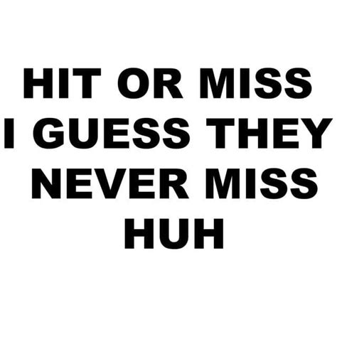 hit or miss i guess they never|hit or miss, i guess they never miss huh .